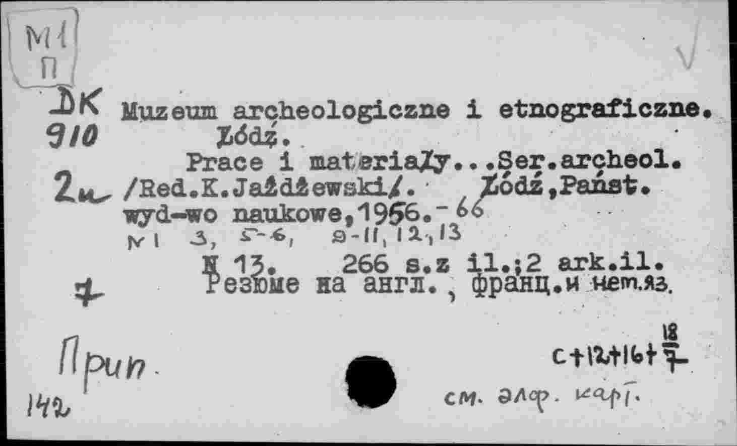 ﻿

Muzeum archeologiczne 1 etnograficzne Z<5dz.
Prace і materially.. .Ser.arçheol. /Red.K.JaidâewskiZ. ■ Xodz,Paaat. wyd-wo naukowe,1956.~66 jr i -3,	^-■6i

S-lf, I JL, ІЗ
266 s.z il.і2 ark.il. на англ., франц.и мет.яз.
IS
me
СМ- ЭЛс^.